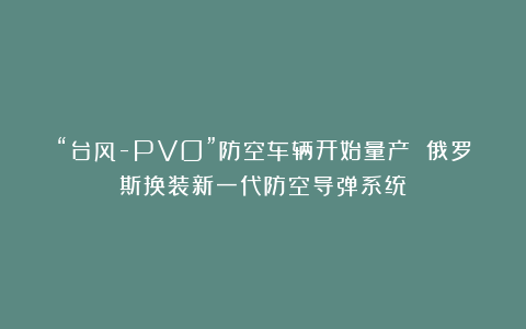 “台风-PVO”防空车辆开始量产 俄罗斯换装新一代防空导弹系统