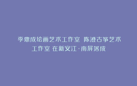 《李鼎成绘画艺术工作室》《陈澄古筝艺术工作室》在新安江·南屏落成