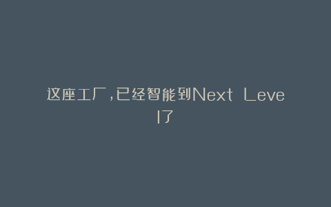 这座工厂，已经智能到Next Level了