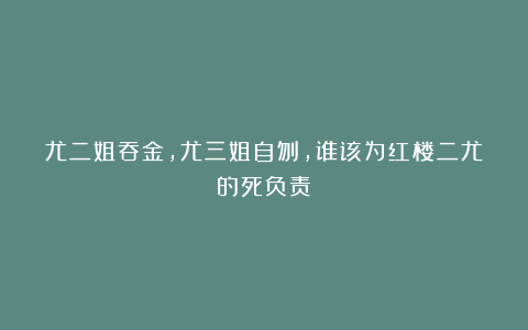尤二姐吞金，尤三姐自刎，谁该为红楼二尤的死负责？