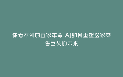 你看不到的宜家革命：AI如何重塑这家零售巨头的未来？