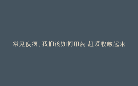 常见疾病，我们该如何用药？赶紧收藏起来