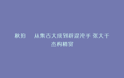 秋拍 | 从集古大成到辟混沌手：张大千杰构精赏
