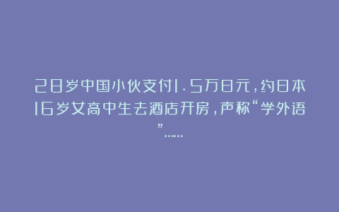 28岁中国小伙支付1.5万日元，约日本16岁女高中生去酒店开房，声称“学外语”……