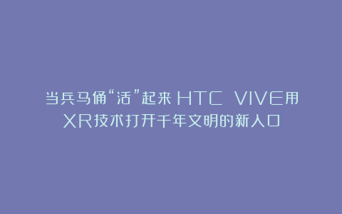 当兵马俑“活”起来：HTC VIVE用XR技术打开千年文明的新入口