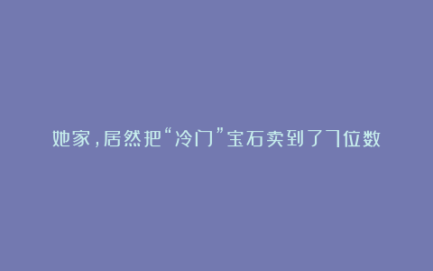 她家，居然把“冷门”宝石卖到了7位数！