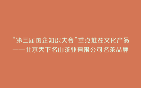 “第三届国企知识大会”重点推荐文化产品——北京天下名山茶业有限公司名茶品牌