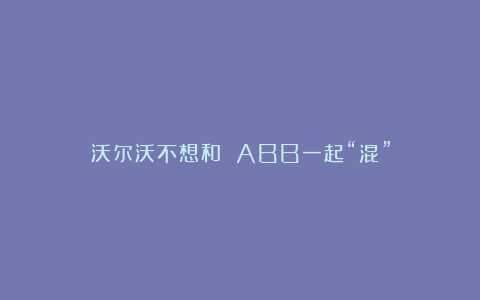 沃尔沃不想和 ABB一起“混”