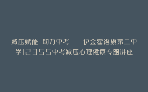 减压赋能 助力中考——伊金霍洛旗第二中学12355中考减压心理健康专题讲座