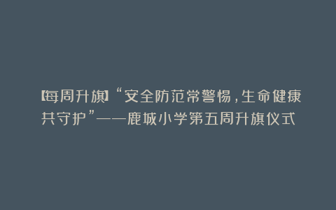 【每周升旗】“安全防范常警惕，生命健康共守护”——鹿城小学第五周升旗仪式