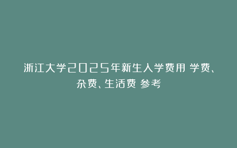 浙江大学2025年新生入学费用(学费、杂费、生活费)参考