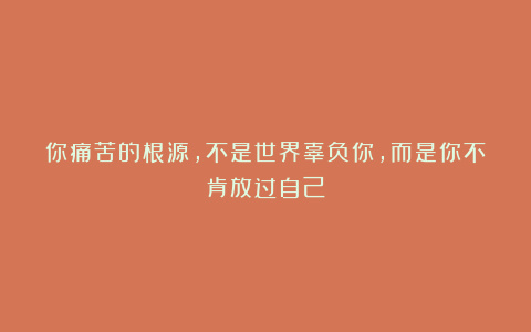 你痛苦的根源，不是世界辜负你，而是你不肯放过自己