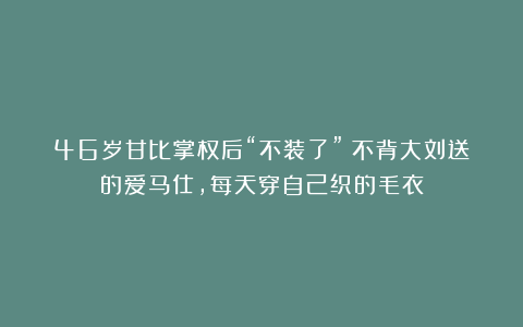 46岁甘比掌权后“不装了”！不背大刘送的爱马仕，每天穿自己织的毛衣