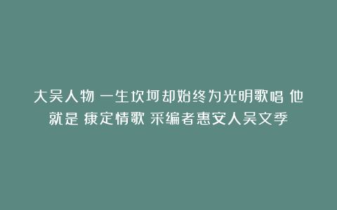 大吴人物｜一生坎坷却始终为光明歌唱！他就是《康定情歌》采编者惠安人吴文季