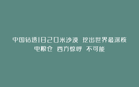 中国钻透1820米沙漠 挖出世界最深核电粮仓 西方惊呼 不可能