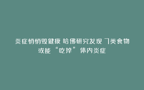 炎症悄悄毁健康？哈佛研究发现：7类食物或能 “吃掉” 体内炎症！