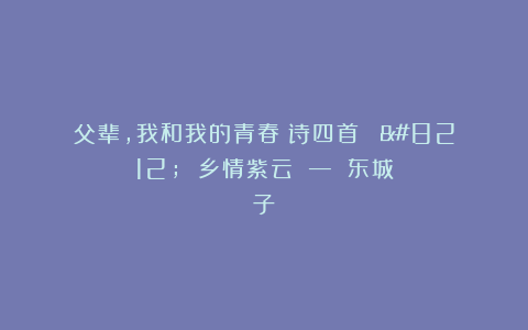 父辈，我和我的青春（诗四首） — 乡情紫云 — 东城子