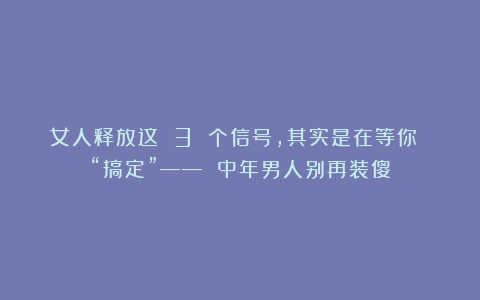 女人释放这 3 个信号，其实是在等你 “搞定”—— 中年男人别再装傻