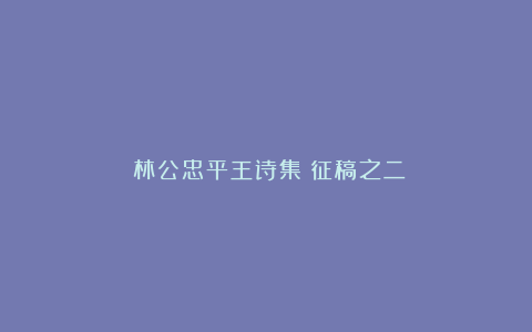 《林公忠平王诗集》征稿之二
