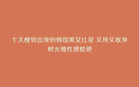 十大模特出身的韩国美女红星！又纯又欲身材火辣性感惊艳