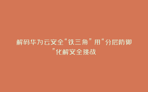 解码华为云安全“铁三角”:用“分层防御”化解安全挑战