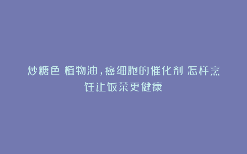 炒糖色＋植物油，癌细胞的催化剂？怎样烹饪让饭菜更健康？