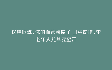 这样锻炼，你的血管就废了！3种动作，中老年人尤其要避开