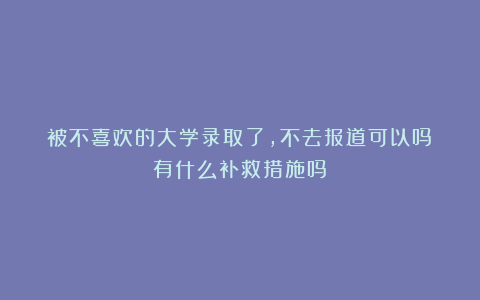 被不喜欢的大学录取了,不去报道可以吗?有什么补救措施吗?