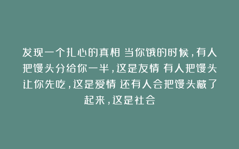 发现一个扎心的真相：当你饿的时候，有人把馒头分给你一半，这是友情；有人把馒头让你先吃，这是爱情；还有人会把馒头藏了起来，这是社会