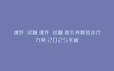 课件 试题｜课件 试题｜基孔肯雅热诊疗方案（2025年版）