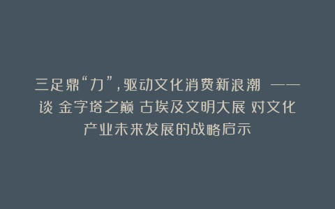 三足鼎“力”，驱动文化消费新浪潮 ——谈《金字塔之巅：古埃及文明大展》对文化产业未来发展的战略启示