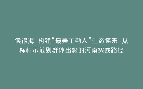 侯银海 构建“最美工勤人”生态体系 从标杆示范到群体出彩的河南实践路径