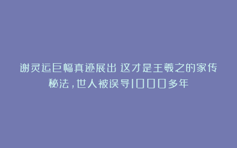 谢灵运巨幅真迹展出！这才是王羲之的家传秘法，世人被误导1000多年