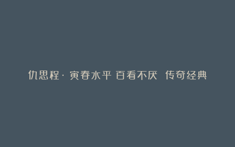 仇思程·《寅春水平》百看不厌 传奇经典