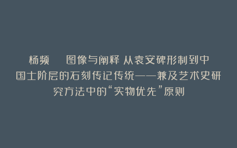 杨频 | 图像与阐释：从袁安碑形制到中国士阶层的石刻传记传统——兼及艺术史研究方法中的“实物优先”原则