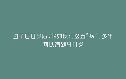 过了60岁后，假如没有这五“病”，多半可以活到90岁
