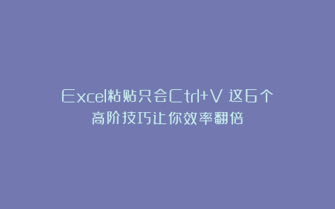 Excel粘贴只会Ctrl+V？这6个高阶技巧让你效率翻倍！