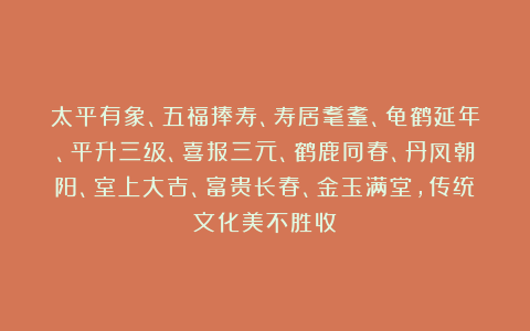 太平有象、五福捧寿、寿居耄耋、龟鹤延年、平升三级、喜报三元、鹤鹿同春、丹凤朝阳、室上大吉、富贵长春、金玉满堂，传统文化美不胜收！