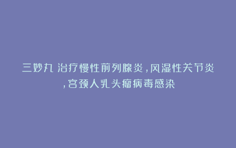三妙丸：治疗慢性前列腺炎，风湿性关节炎，宫颈人乳头瘤病毒感染