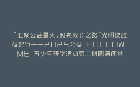 “汇聚公益星火，照亮成长之路”光明捷胜益起行——2025公益 FOLLOW ME 青少年研学活动第二期圆满闭营