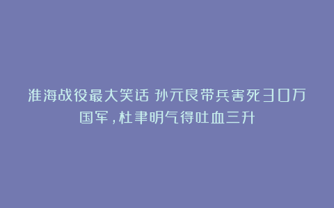 淮海战役最大笑话：孙元良带兵害死30万国军，杜聿明气得吐血三升