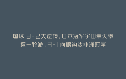 国球|3-2大逆转，日本冠军宇田幸矢惨遭一轮游，3-1：向鹏淘汰非洲冠军