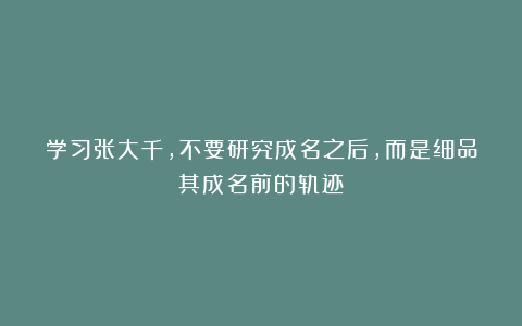 学习张大千，不要研究成名之后，而是细品其成名前的轨迹