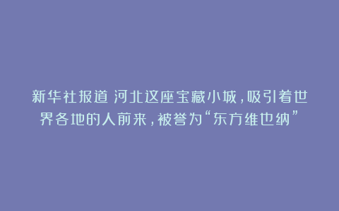 新华社报道！河北这座宝藏小城，吸引着世界各地的人前来，被誉为“东方维也纳”！