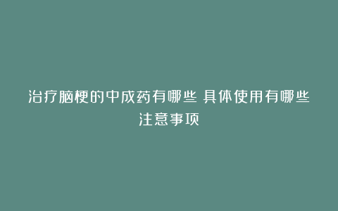 治疗脑梗的中成药有哪些？具体使用有哪些注意事项？