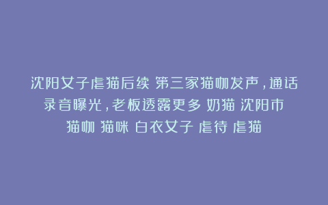 沈阳女子虐猫后续：第三家猫咖发声，通话录音曝光，老板透露更多|奶猫|沈阳市|猫咖|猫咪|白衣女子|虐待|虐猫