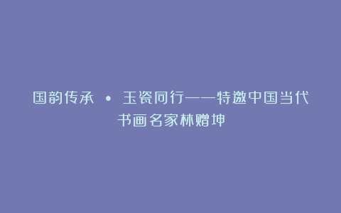 国韵传承 • 玉瓷同行——特邀中国当代书画名家林赠坤