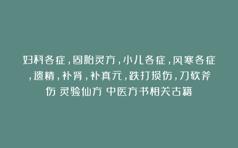妇科各症，固胎灵方，小儿各症，风寒各症，遗精，补肾，补真元，跌打损伤，刀砍斧伤《灵验仙方》中医方书相关古籍