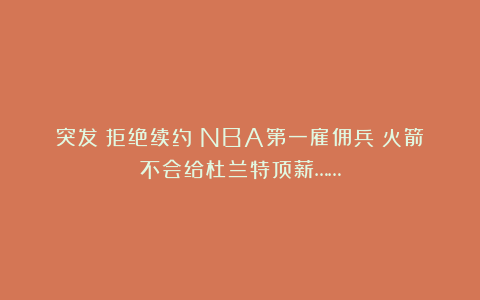 突发！拒绝续约！NBA第一雇佣兵！火箭不会给杜兰特顶薪……