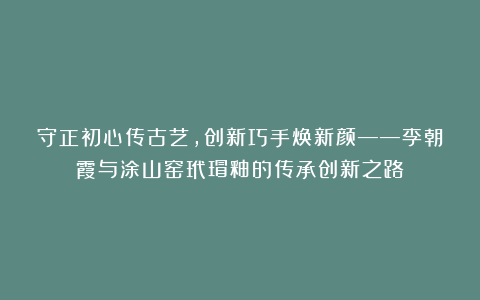 守正初心传古艺，创新巧手焕新颜——李朝霞与涂山窑玳瑁釉的传承创新之路